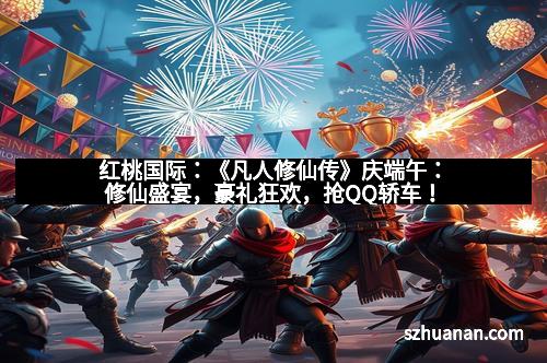 红桃国际：《凡人修仙传》庆端午：修仙盛宴，豪礼狂欢，抢QQ轿车！